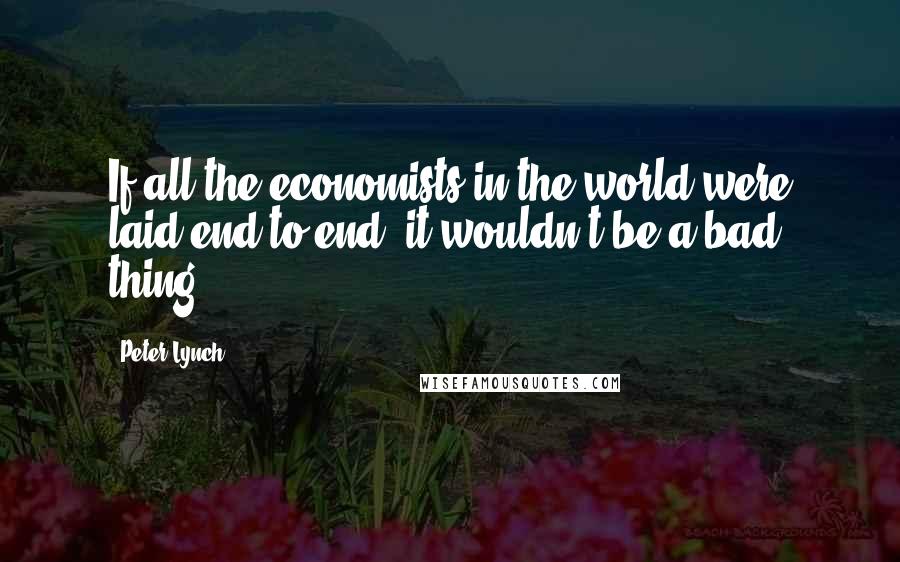 Peter Lynch Quotes: If all the economists in the world were laid end to end, it wouldn't be a bad thing.