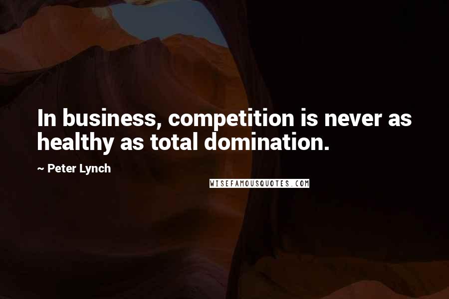 Peter Lynch Quotes: In business, competition is never as healthy as total domination.
