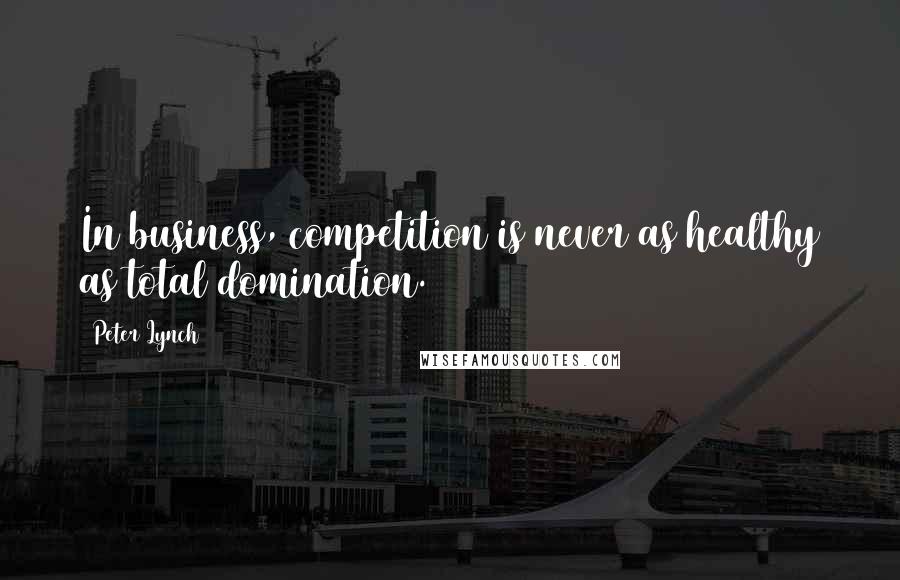 Peter Lynch Quotes: In business, competition is never as healthy as total domination.