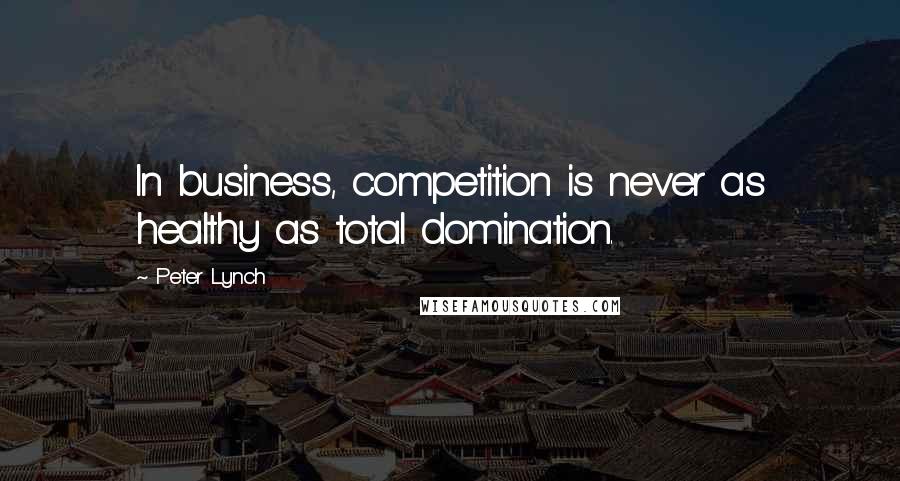 Peter Lynch Quotes: In business, competition is never as healthy as total domination.