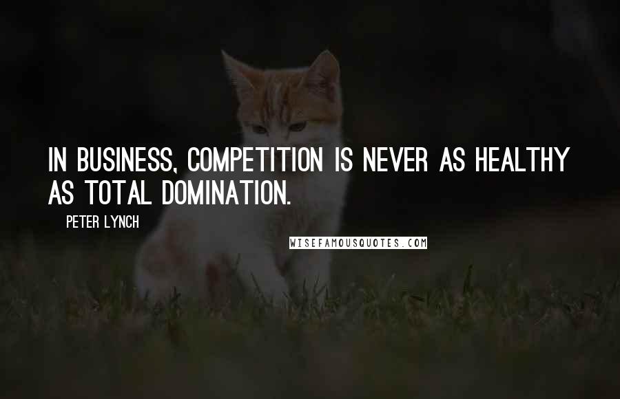 Peter Lynch Quotes: In business, competition is never as healthy as total domination.