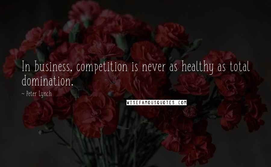 Peter Lynch Quotes: In business, competition is never as healthy as total domination.