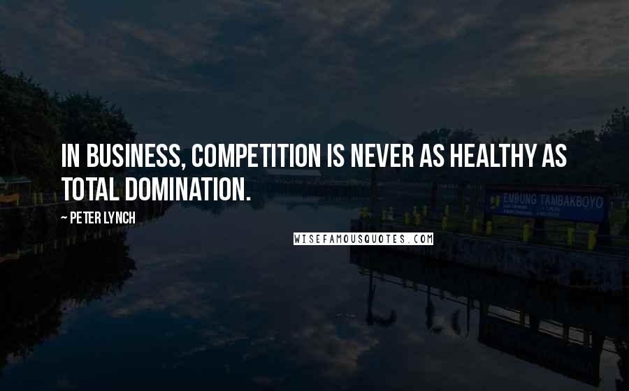 Peter Lynch Quotes: In business, competition is never as healthy as total domination.