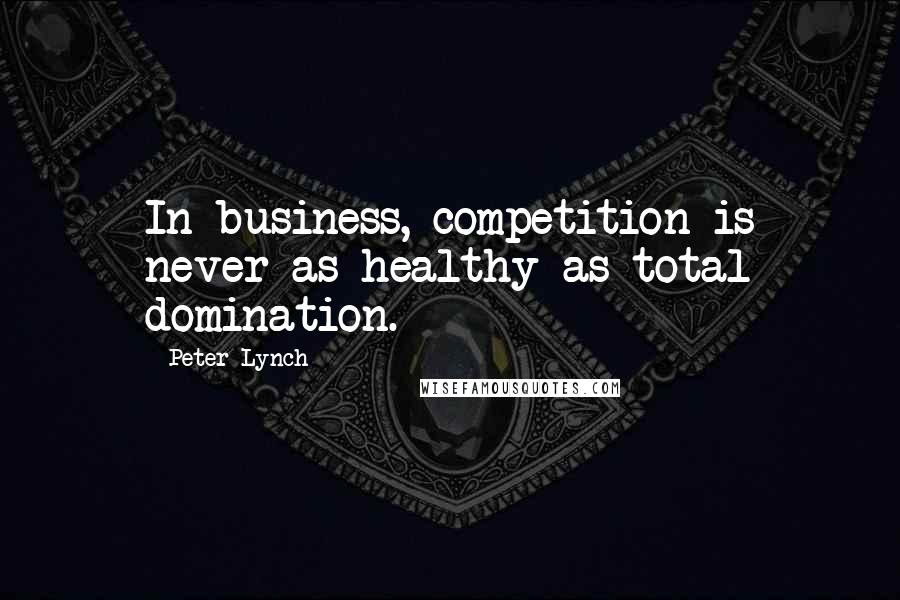 Peter Lynch Quotes: In business, competition is never as healthy as total domination.