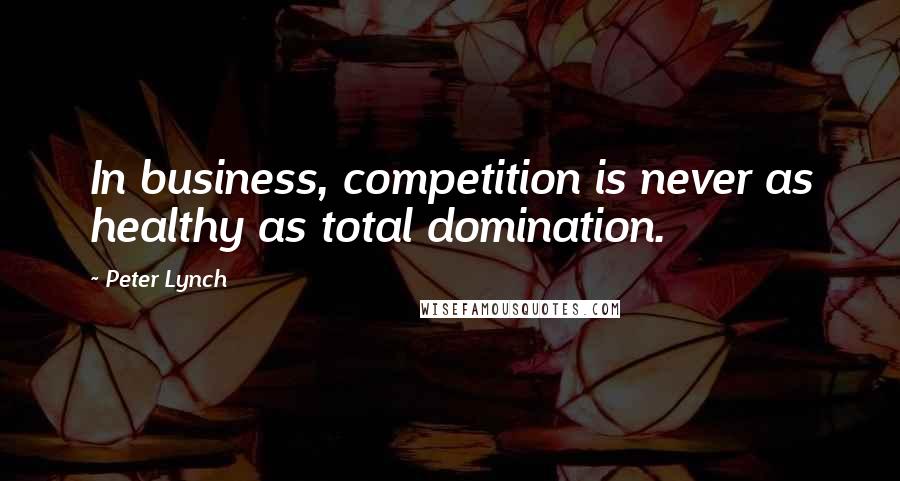 Peter Lynch Quotes: In business, competition is never as healthy as total domination.