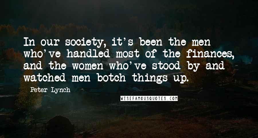 Peter Lynch Quotes: In our society, it's been the men who've handled most of the finances, and the women who've stood by and watched men botch things up.