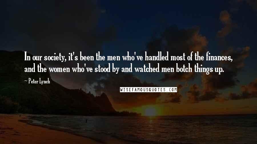 Peter Lynch Quotes: In our society, it's been the men who've handled most of the finances, and the women who've stood by and watched men botch things up.