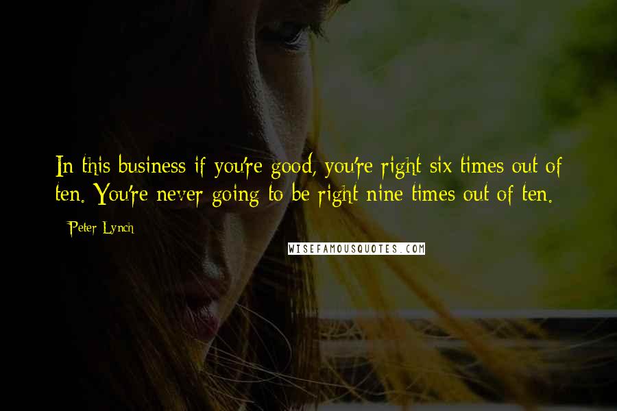 Peter Lynch Quotes: In this business if you're good, you're right six times out of ten. You're never going to be right nine times out of ten.