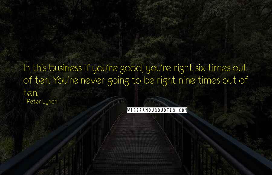 Peter Lynch Quotes: In this business if you're good, you're right six times out of ten. You're never going to be right nine times out of ten.