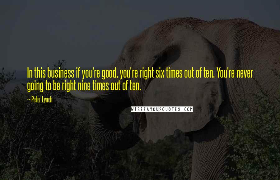 Peter Lynch Quotes: In this business if you're good, you're right six times out of ten. You're never going to be right nine times out of ten.