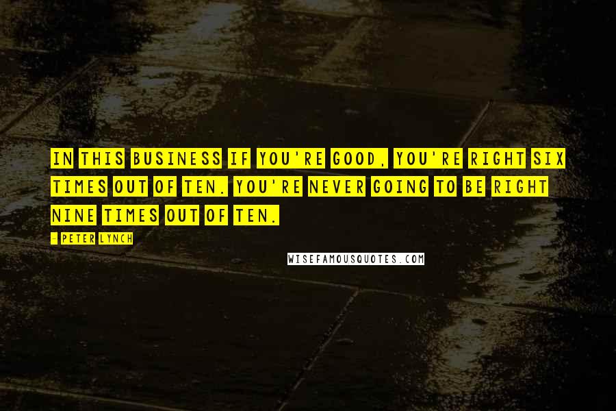 Peter Lynch Quotes: In this business if you're good, you're right six times out of ten. You're never going to be right nine times out of ten.