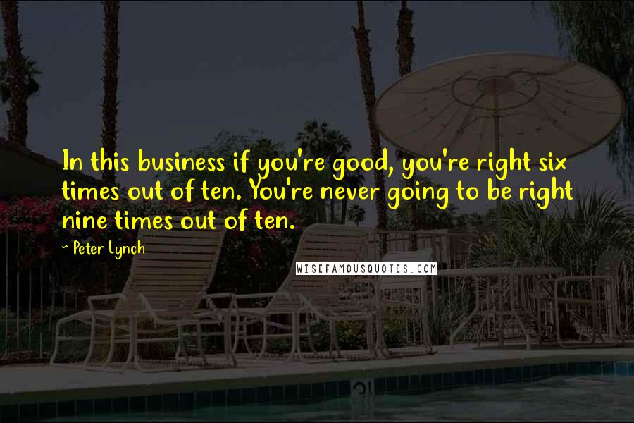 Peter Lynch Quotes: In this business if you're good, you're right six times out of ten. You're never going to be right nine times out of ten.