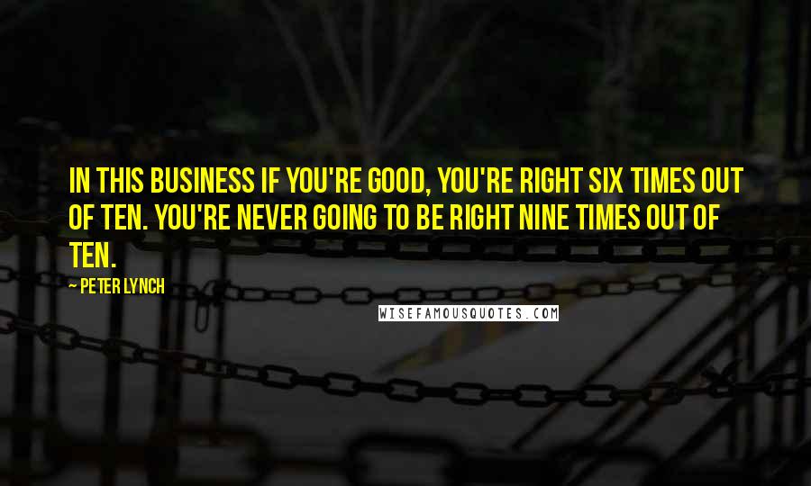 Peter Lynch Quotes: In this business if you're good, you're right six times out of ten. You're never going to be right nine times out of ten.