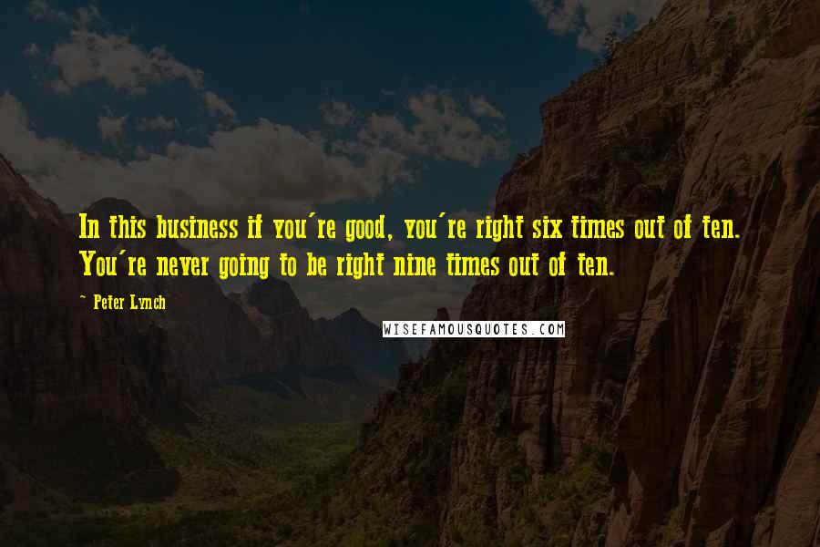 Peter Lynch Quotes: In this business if you're good, you're right six times out of ten. You're never going to be right nine times out of ten.