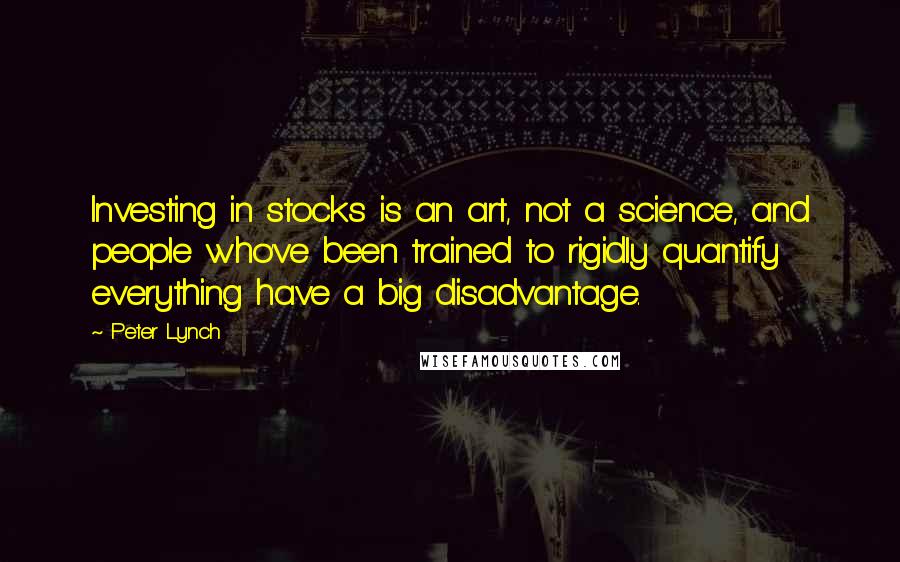 Peter Lynch Quotes: Investing in stocks is an art, not a science, and people who've been trained to rigidly quantify everything have a big disadvantage.