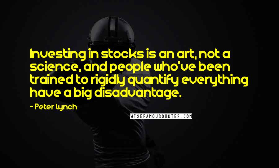 Peter Lynch Quotes: Investing in stocks is an art, not a science, and people who've been trained to rigidly quantify everything have a big disadvantage.