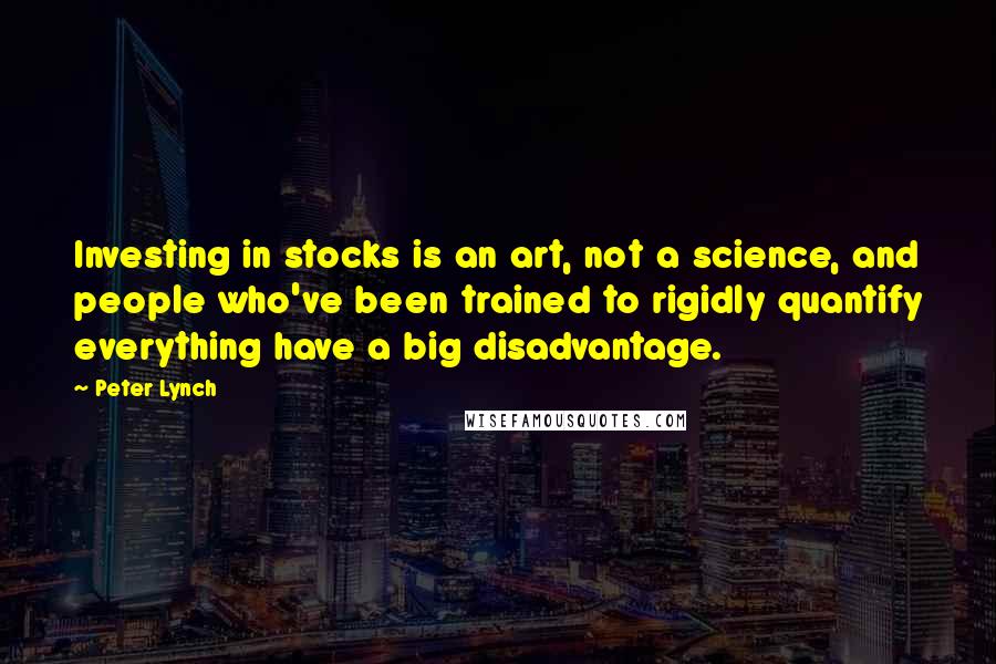 Peter Lynch Quotes: Investing in stocks is an art, not a science, and people who've been trained to rigidly quantify everything have a big disadvantage.