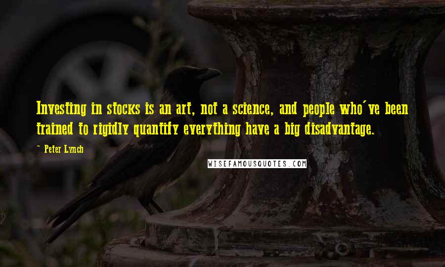 Peter Lynch Quotes: Investing in stocks is an art, not a science, and people who've been trained to rigidly quantify everything have a big disadvantage.