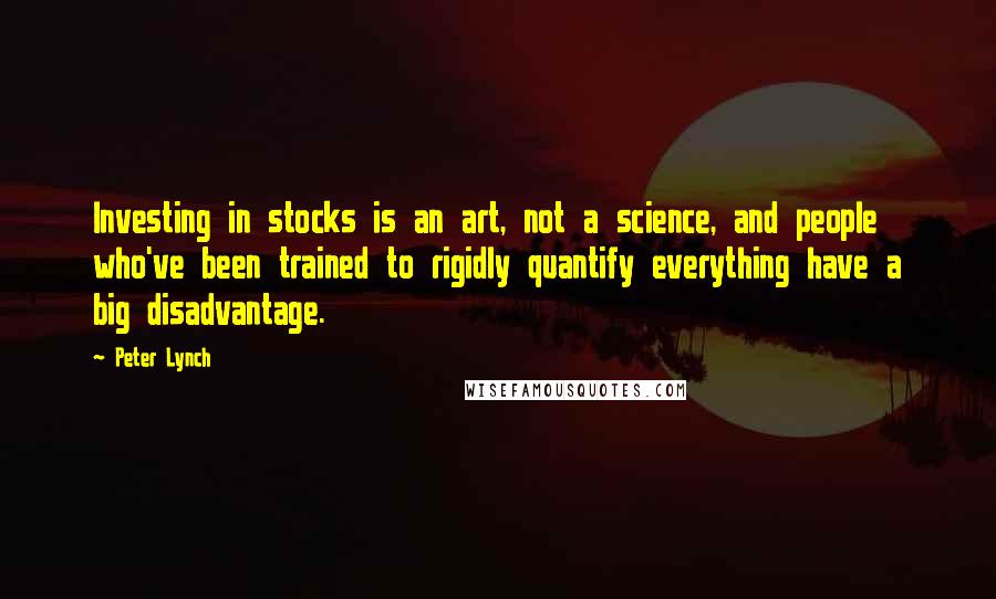 Peter Lynch Quotes: Investing in stocks is an art, not a science, and people who've been trained to rigidly quantify everything have a big disadvantage.