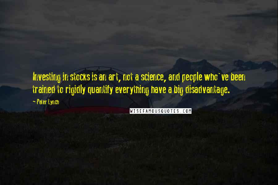 Peter Lynch Quotes: Investing in stocks is an art, not a science, and people who've been trained to rigidly quantify everything have a big disadvantage.