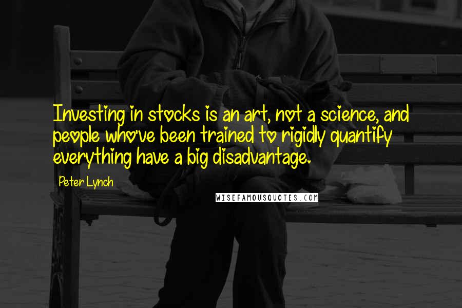 Peter Lynch Quotes: Investing in stocks is an art, not a science, and people who've been trained to rigidly quantify everything have a big disadvantage.