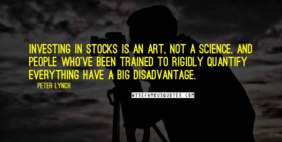 Peter Lynch Quotes: Investing in stocks is an art, not a science, and people who've been trained to rigidly quantify everything have a big disadvantage.