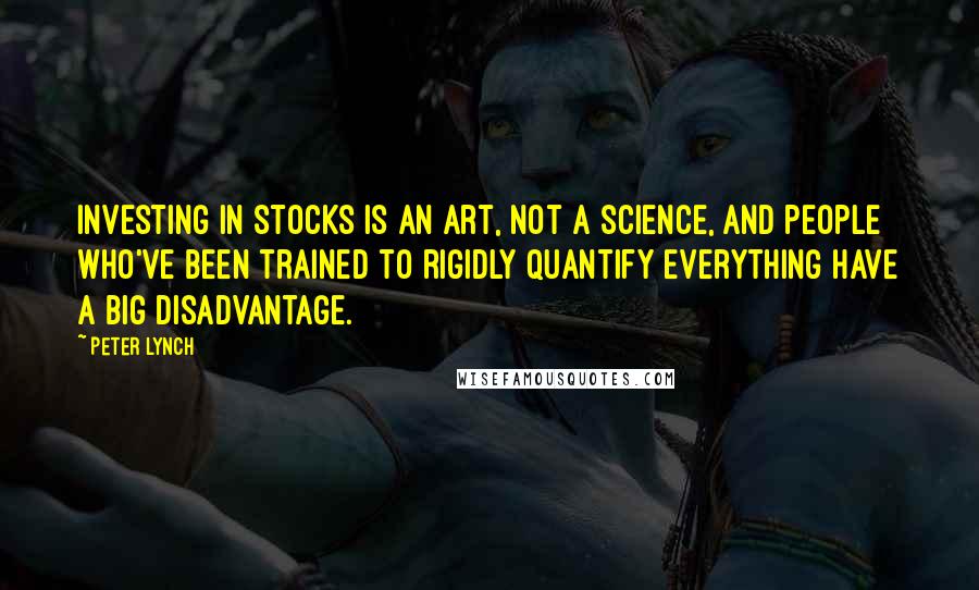 Peter Lynch Quotes: Investing in stocks is an art, not a science, and people who've been trained to rigidly quantify everything have a big disadvantage.