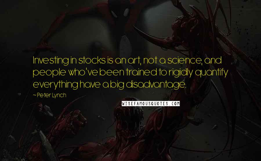 Peter Lynch Quotes: Investing in stocks is an art, not a science, and people who've been trained to rigidly quantify everything have a big disadvantage.