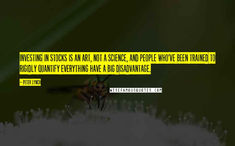 Peter Lynch Quotes: Investing in stocks is an art, not a science, and people who've been trained to rigidly quantify everything have a big disadvantage.