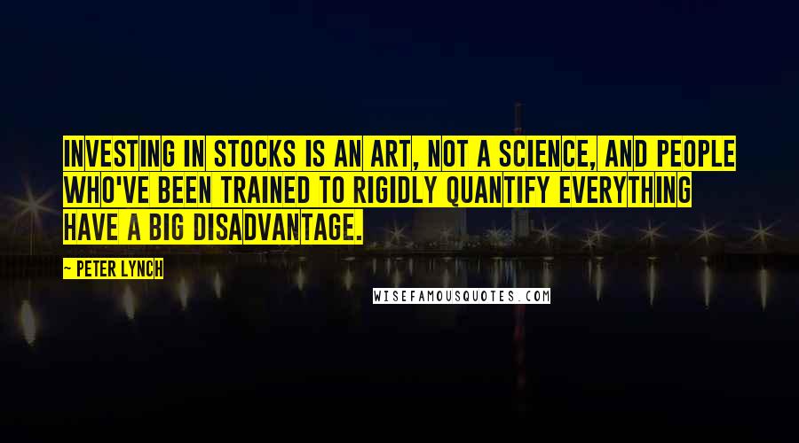 Peter Lynch Quotes: Investing in stocks is an art, not a science, and people who've been trained to rigidly quantify everything have a big disadvantage.