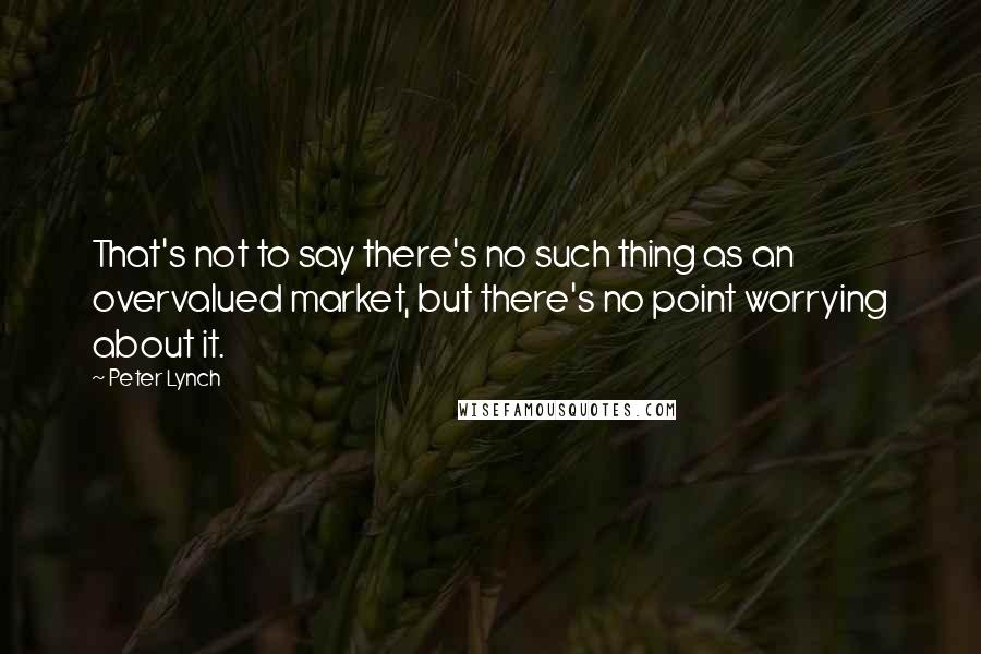 Peter Lynch Quotes: That's not to say there's no such thing as an overvalued market, but there's no point worrying about it.