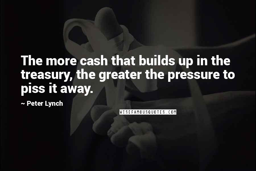 Peter Lynch Quotes: The more cash that builds up in the treasury, the greater the pressure to piss it away.