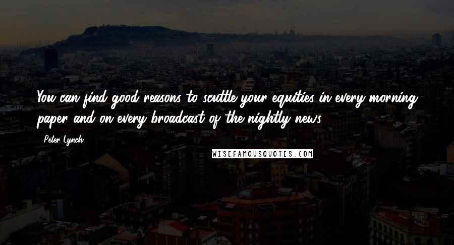 Peter Lynch Quotes: You can find good reasons to scuttle your equities in every morning paper and on every broadcast of the nightly news.