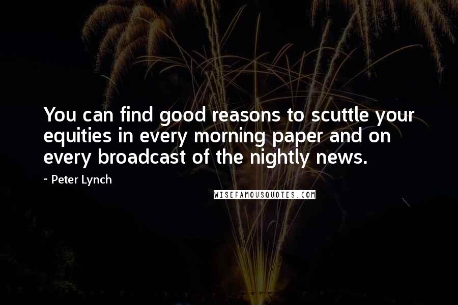 Peter Lynch Quotes: You can find good reasons to scuttle your equities in every morning paper and on every broadcast of the nightly news.