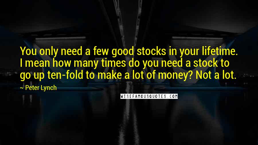 Peter Lynch Quotes: You only need a few good stocks in your lifetime. I mean how many times do you need a stock to go up ten-fold to make a lot of money? Not a lot.