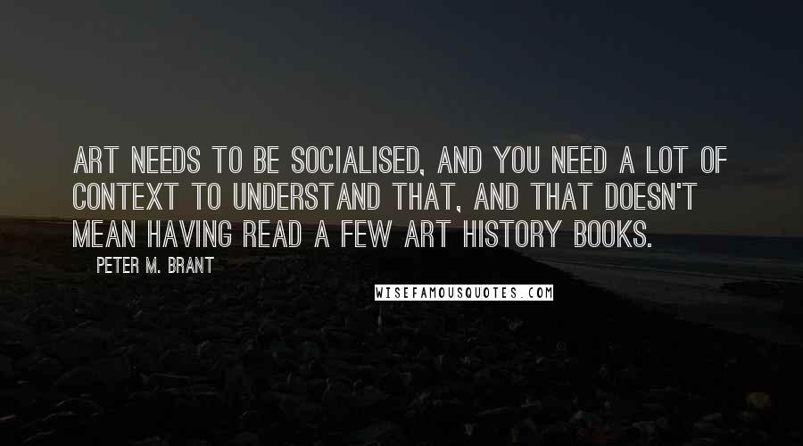 Peter M. Brant Quotes: Art needs to be socialised, and you need a lot of context to understand that, and that doesn't mean having read a few art history books.