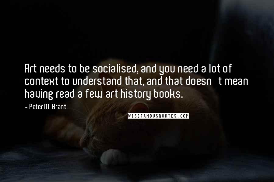 Peter M. Brant Quotes: Art needs to be socialised, and you need a lot of context to understand that, and that doesn't mean having read a few art history books.