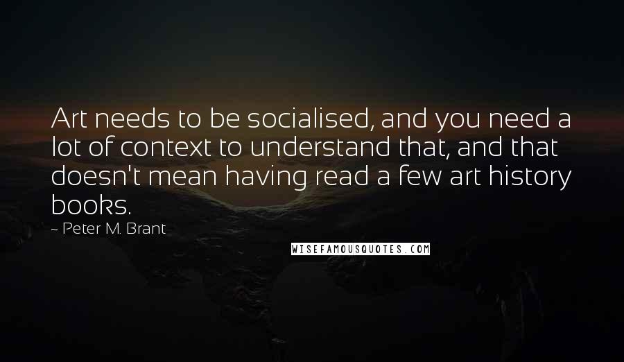 Peter M. Brant Quotes: Art needs to be socialised, and you need a lot of context to understand that, and that doesn't mean having read a few art history books.