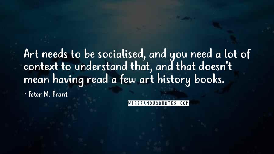 Peter M. Brant Quotes: Art needs to be socialised, and you need a lot of context to understand that, and that doesn't mean having read a few art history books.