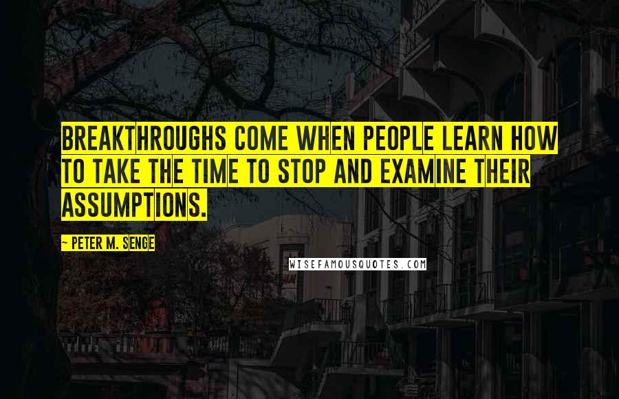 Peter M. Senge Quotes: Breakthroughs come when people learn how to take the time to stop and examine their assumptions.