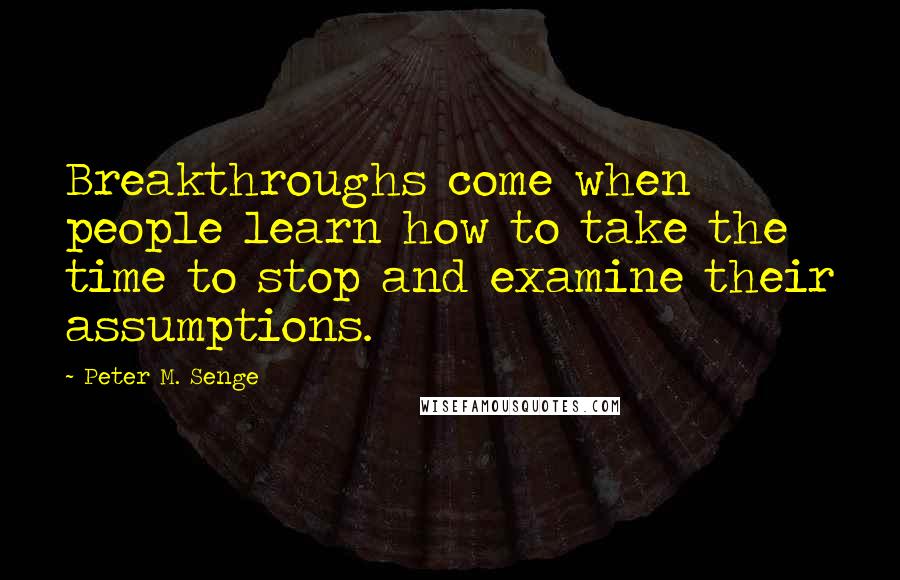 Peter M. Senge Quotes: Breakthroughs come when people learn how to take the time to stop and examine their assumptions.