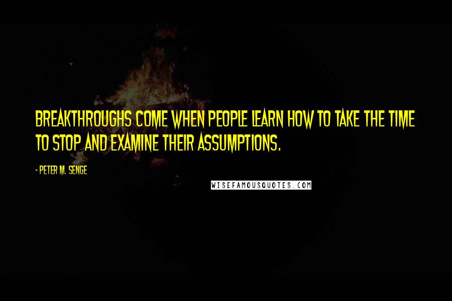 Peter M. Senge Quotes: Breakthroughs come when people learn how to take the time to stop and examine their assumptions.