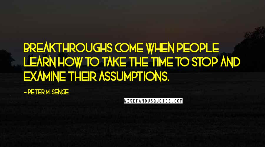 Peter M. Senge Quotes: Breakthroughs come when people learn how to take the time to stop and examine their assumptions.