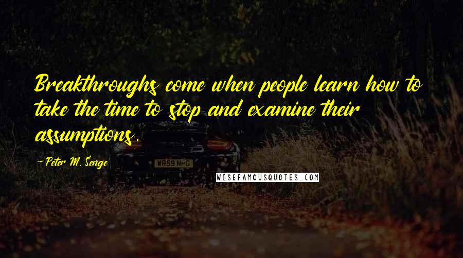 Peter M. Senge Quotes: Breakthroughs come when people learn how to take the time to stop and examine their assumptions.