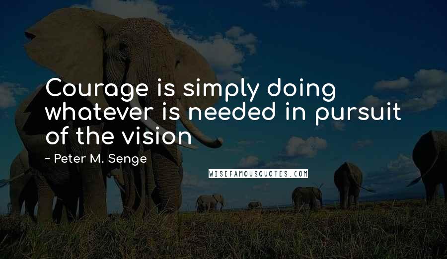 Peter M. Senge Quotes: Courage is simply doing whatever is needed in pursuit of the vision