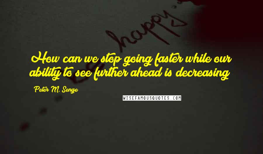 Peter M. Senge Quotes: How can we stop going faster while our ability to see further ahead is decreasing?