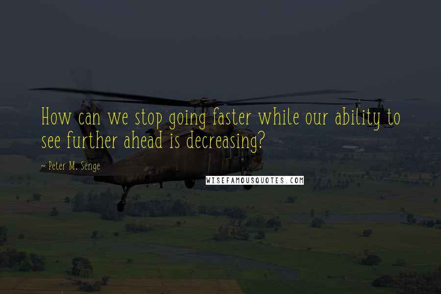 Peter M. Senge Quotes: How can we stop going faster while our ability to see further ahead is decreasing?