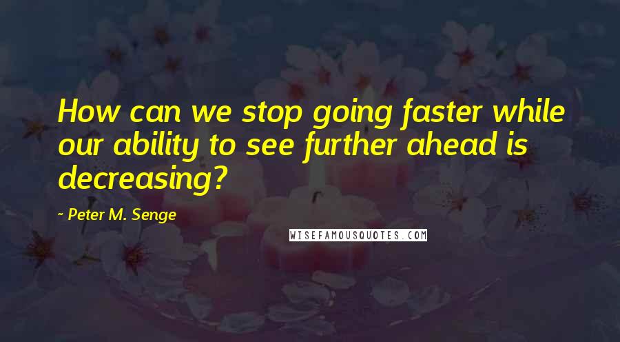 Peter M. Senge Quotes: How can we stop going faster while our ability to see further ahead is decreasing?