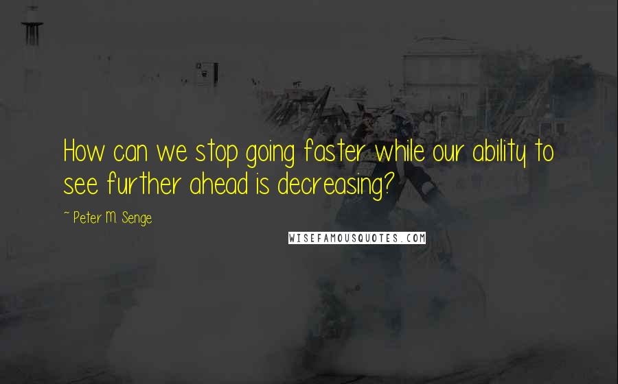 Peter M. Senge Quotes: How can we stop going faster while our ability to see further ahead is decreasing?