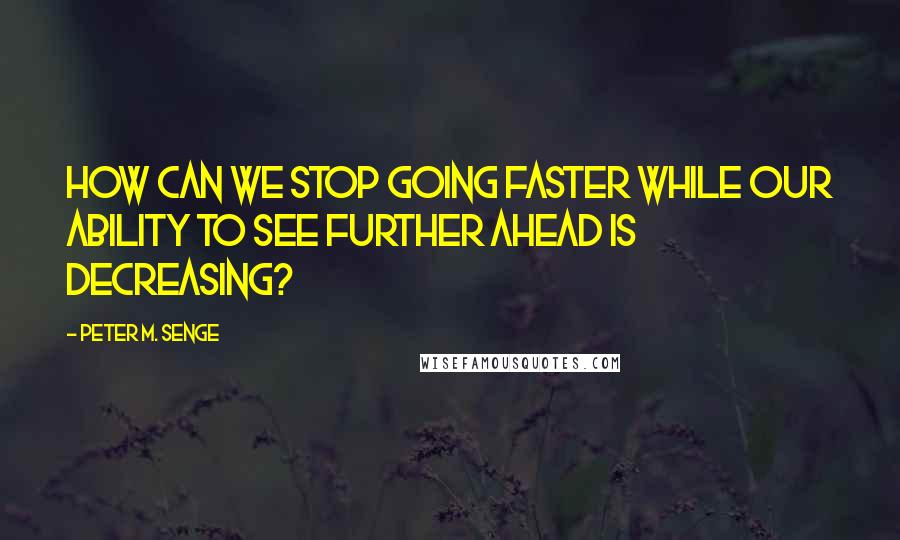 Peter M. Senge Quotes: How can we stop going faster while our ability to see further ahead is decreasing?